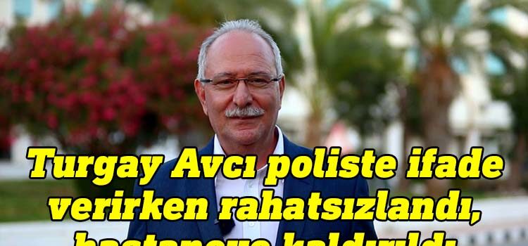 Poliste ifade veren YÖDAK Başkanı Turgay Avcı hastaneye kaldırıldı